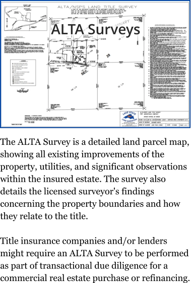 ALTA Surveys The ALTA Survey is a detailed land parcel map, showing all existing improvements of the property, utilities, and significant observations within the insured estate. The survey also details the licensed surveyor's findings concerning the property boundaries and how they relate to the title.  Title insurance companies and/or lenders might require an ALTA Survey to be performed as part of transactional due diligence for a commercial real estate purchase or refinancing.