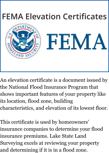 An elevation certificate is a document issued by the National Flood Insurance Program that shows important features of your property like its location, flood zone, building characteristics, and elevation of its lowest floor.  This certificate is used by homeowners’ insurance companies to determine your flood insurance premiums. Lake State Land Surveying excels at reviewing your property and determining if it is in a flood zone. FEMA Elevation Certificates