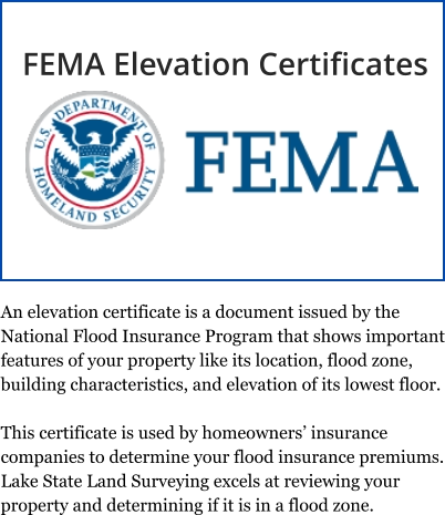 An elevation certificate is a document issued by the National Flood Insurance Program that shows important features of your property like its location, flood zone, building characteristics, and elevation of its lowest floor.  This certificate is used by homeowners’ insurance companies to determine your flood insurance premiums. Lake State Land Surveying excels at reviewing your property and determining if it is in a flood zone. FEMA Elevation Certificates