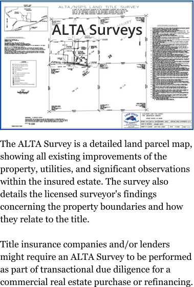 ALTA Surveys The ALTA Survey is a detailed land parcel map, showing all existing improvements of the property, utilities, and significant observations within the insured estate. The survey also details the licensed surveyor's findings concerning the property boundaries and how they relate to the title.  Title insurance companies and/or lenders might require an ALTA Survey to be performed as part of transactional due diligence for a commercial real estate purchase or refinancing.