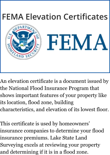 An elevation certificate is a document issued by the National Flood Insurance Program that shows important features of your property like its location, flood zone, building characteristics, and elevation of its lowest floor.  This certificate is used by homeowners’ insurance companies to determine your flood insurance premiums. Lake State Land Surveying excels at reviewing your property and determining if it is in a flood zone. FEMA Elevation Certificates